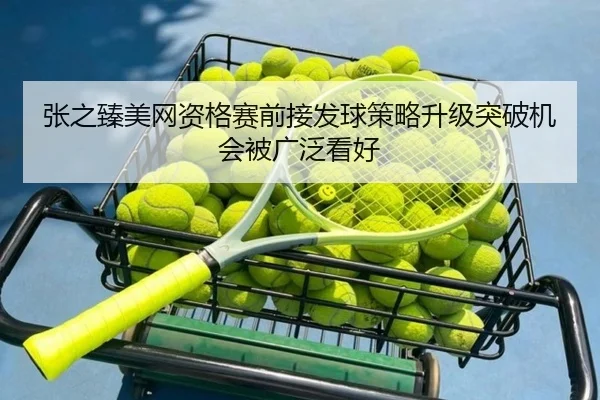 张之臻美网资格赛前接发球策略升级突破机会被广泛看好（Kaiyun）
